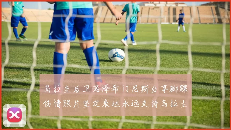 乌拉圭后卫若泽希门尼斯分享脚踝伤情照片坚定表达永远支持乌拉圭