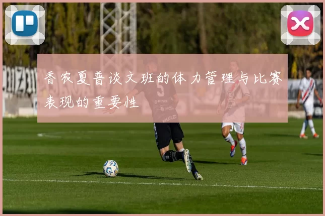 香农夏普谈文班的体力管理与比赛表现的重要性