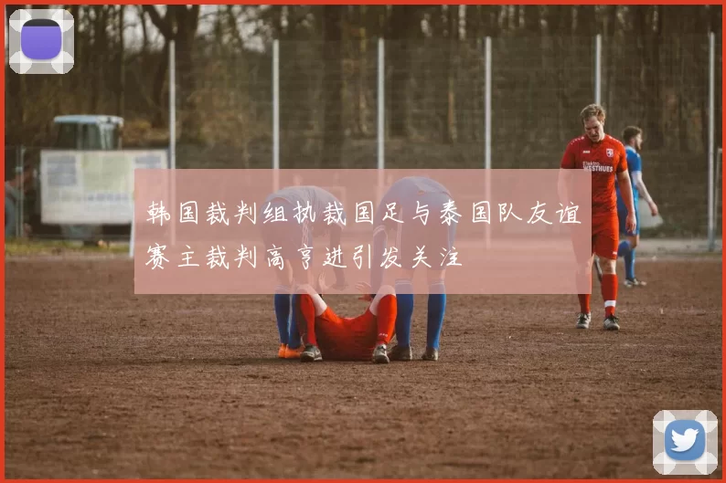 韩国裁判组执裁国足与泰国队友谊赛主裁判高亨进引发关注