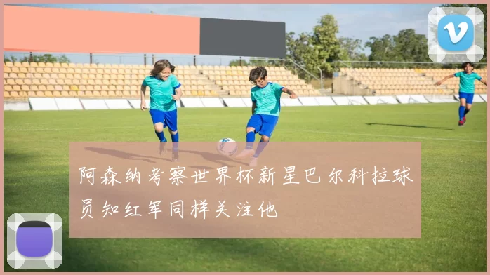 阿森纳考察世界杯新星巴尔科拉球员知红军同样关注他