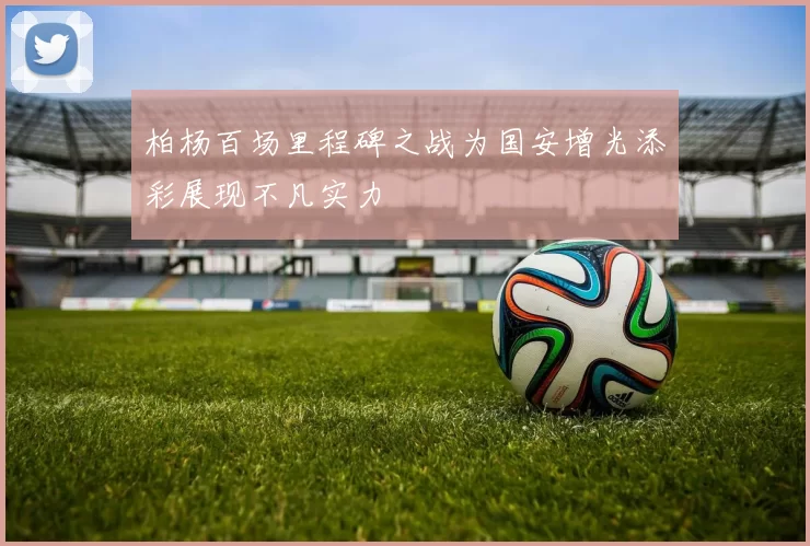 柏杨百场里程碑之战为国安增光添彩展现不凡实力