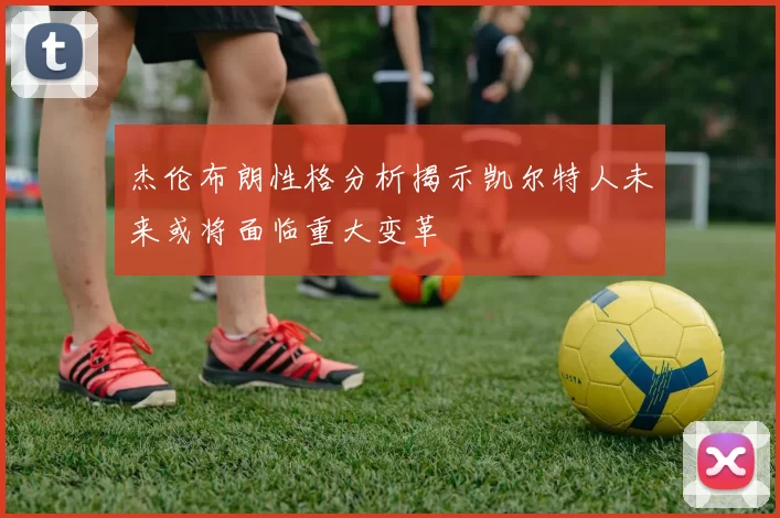 杰伦布朗性格分析揭示凯尔特人未来或将面临重大变革