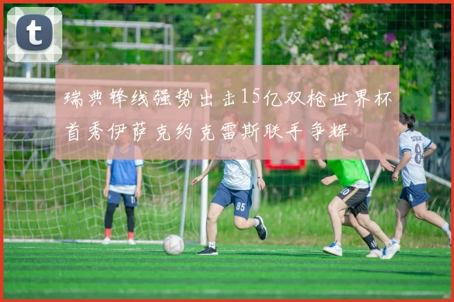 瑞典锋线强势出击15亿双枪世界杯首秀伊萨克约克雷斯联手争辉