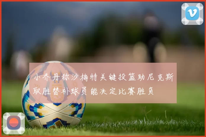 小乔丹称沙梅特关键投篮助尼克斯取胜替补球员能决定比赛胜负