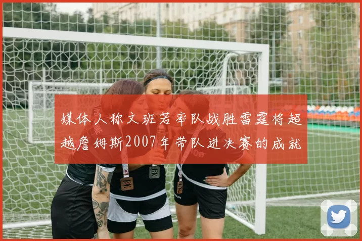 媒体人称文班若率队战胜雷霆将超越詹姆斯2007年带队进决赛的成就