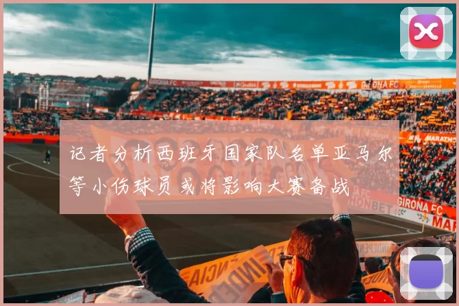 记者分析西班牙国家队名单亚马尔等小伤球员或将影响大赛备战