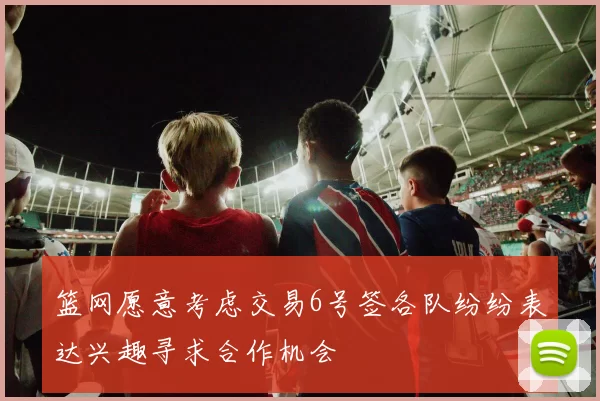 篮网愿意考虑交易6号签各队纷纷表达兴趣寻求合作机会