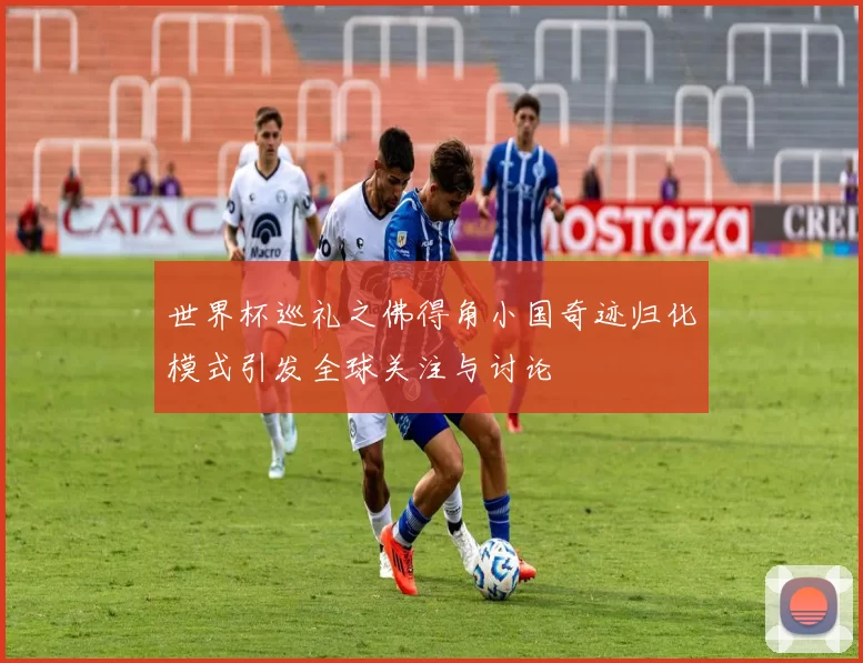 世界杯巡礼之佛得角小国奇迹归化模式引发全球关注与讨论