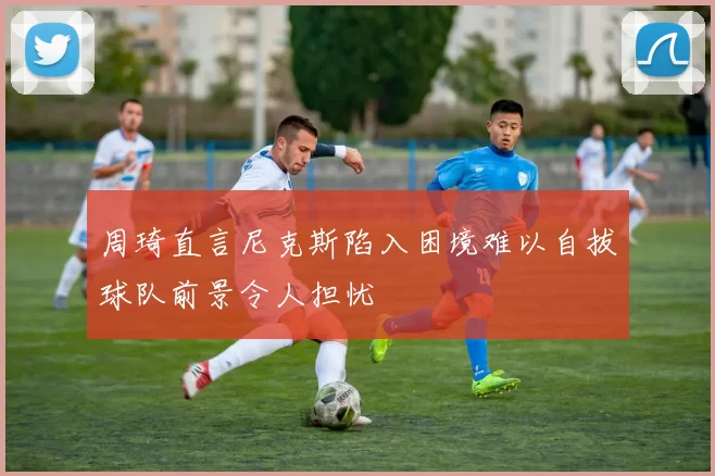 周琦直言尼克斯陷入困境难以自拔球队前景令人担忧