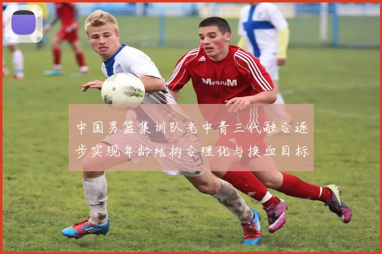中国男篮集训队老中青三代融合逐步实现年龄结构合理化与换血目标
