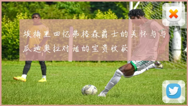 埃梅里回忆弗格森爵士的关怀与与瓜迪奥拉对话的宝贵收获
