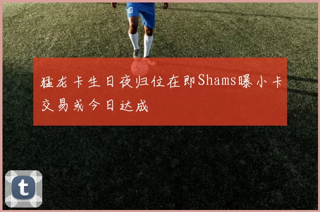 猛龙卡生日夜归位在即Shams曝小卡交易或今日达成