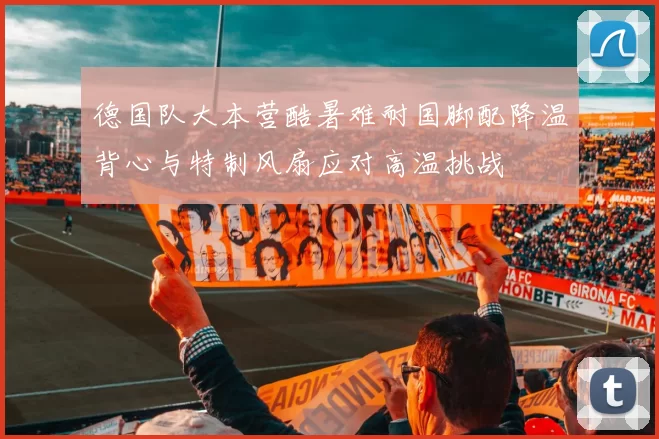 德国队大本营酷暑难耐国脚配降温背心与特制风扇应对高温挑战